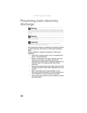Page 92CHAPTER8: Upgrading Your Notebook
84
Preventing static electricity 
discharge
The components inside your notebook are extremely sensitive 
to static electricity, also known as electrostatic discharge 
(ESD).
Before installing or replacing components, follow these 
guidelines:
•Avoid static-causing surfaces such as carpeted floors, 
plastic, and packing foam.
•Remove components from their antistatic bags only 
when you are ready to use them. Do not lay 
components on the outside of antistatic bags because...