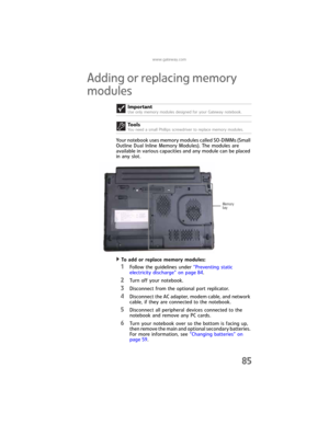 Page 93www.gateway.com
85
Adding or replacing memory 
modules
Your notebook uses memory modules called SO-DIMMs (Small 
Outline Dual Inline Memory Modules). The modules are 
available in various capacities and any module can be placed 
in any slot.
To add or replace memory modules:  
1Follow the guidelines under “Preventing static 
electricity discharge” on page 84.
2Turn off your notebook.
3Disconnect from the optional port replicator.
4Disconnect the AC adapter, modem cable, and network 
cable, if they are...