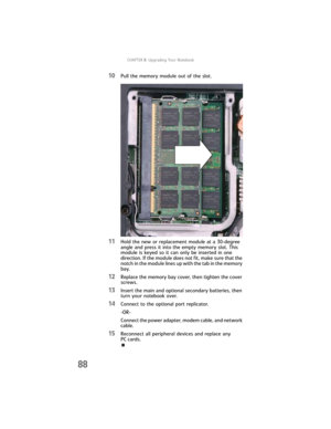 Page 96CHAPTER8: Upgrading Your Notebook
88
10Pull the memory module out of the slot.
11Hold the new or replacement module at a 30-degree 
angle and press it into the empty memory slot. This 
module is keyed so it can only be inserted in one 
direction. If the module does not fit, make sure that the 
notch in the module lines up with the tab in the memory 
bay.
12Replace the memory bay cover, then tighten the cover 
screws.
13Insert the main and optional secondary batteries, then 
turn your notebook over....