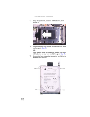 Page 100CHAPTER8: Upgrading Your Notebook
92
13Using the plastic tab, slide the old hard drive, then 
remove it.
14If your new hard drive already includes the hard drive 
bracket, go to Step 19.
-OR-
If you need to move the hard drive bracket from your 
old hard drive to your new hard drive, go to Step 15.
15Remove the four screws that secure the hard drive to 
the hard drive bracket.
Screw Screw Screw
Screw 