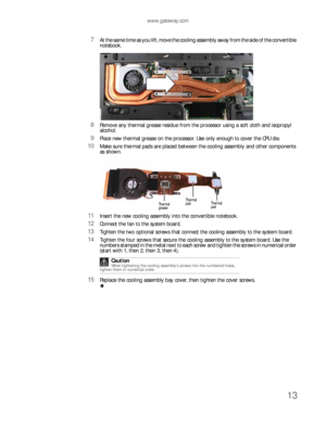 Page 17www.gateway.com
13
7At the same time as you lift, move the cooling assembly away from the side of the convertible 
notebook. 
8Remove any thermal grease residue from the processor using a soft cloth and isopropyl 
alcohol.
9Place new thermal grease on the processor. Use only enough to cover the CPU die.
10Make sure thermal pads are placed between the cooling assembly and other components 
as shown.
11Insert the new cooling assembly into the convertible notebook.
12Connect the fan to the system board....