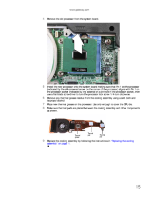 Page 19www.gateway.com
15
4Remove the old processor from the system board.
5Install the new processor onto the system board making sure that Pin 1 on the processor 
(indicated by the silk-screened arrow on the corner of the processor) aligns with Pin 1 on 
the processor socket (indicated by the absence of a pin hole in the processor socket), then 
use a flat-blade screwdriver to turn the processor lock screw 1/4-turn clockwise.
6Remove any thermal grease residue from the cooling assembly using a soft cloth and...