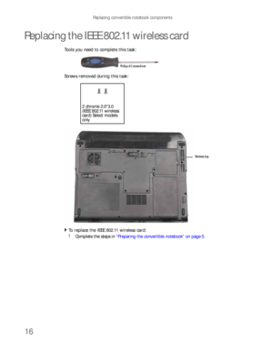 Page 20Replacing convertible notebook components
16
Replacing the IEEE 802.11 wireless card
Tools you need to complete this task:
Screws removed during this task:
To replace the IEEE 802.11 wireless card:  
1Complete the steps in “Preparing the convertible notebook” on page 5.
Phillips #0 screwdriver
2 chrome 2.0*3.0 
(IEEE 802.11 wireless 
card) Select models 
only
Wireless bay 