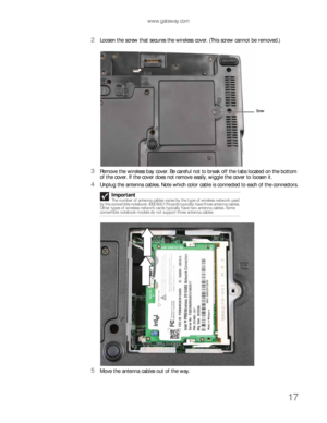 Page 21www.gateway.com
17
2Loosen the screw that secures the wireless cover. (This screw cannot be removed.)
3Remove the wireless bay cover. Be careful not to break off the tabs located on the bottom 
of the cover. If the cover does not remove easily, wiggle the cover to loosen it.
4Unplug the antenna cables. Note which color cable is connected to each of the connectors.
5Move the antenna cables out of the way.Important
The number of antenna cables varies by the type of wireless network used 
by the convertible...