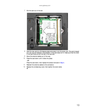 Page 23www.gateway.com
19
7Pull the card out of the slot.
8Hold the new card at a 30-degree angle and press it into the empty slot. This card is keyed 
so it can only be inserted in one direction. If the card does not fit, make sure that the notch 
in the card lines up with the tab in the card slot.
9Move the antenna cables out of the way.
10Press the card down until it clicks into place.
-OR-
Press the card down, then replace the screws removed in Step 6.
11Reattach the antenna cables to the connectors....