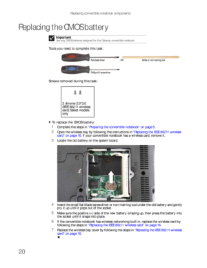 Page 24Replacing convertible notebook components
20
Replacing the CMOS battery
Tools you need to complete this task:v
Screws removed during this task:
To replace the CMOS battery:  
1Complete the steps in “Preparing the convertible notebook” on page 5.
2Open the wireless bay by following the instructions in “Replacing the IEEE 802.11 wireless 
card” on page 16. If your convertible notebook has a wireless card, remove it.
3Locate the old battery on the system board.
4Insert the small flat-blade screwdriver or...