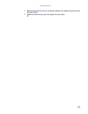 Page 29www.gateway.com
25
9Slide the new hard drive into your convertible notebook, then replace the screw that was 
removed in Step 4.
10Replace the hard drive bay cover, then tighten the cover screws. 