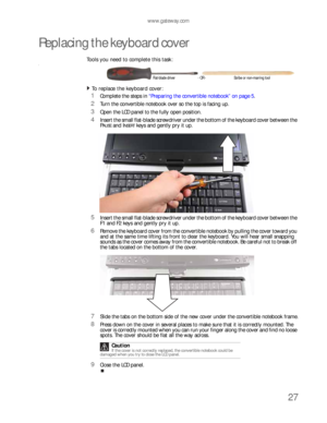 Page 31www.gateway.com
27
Replacing the keyboard cover
Tools you need to complete this task:v
To replace the keyboard cover:  
1Complete the steps in “Preparing the convertible notebook” on page 5.
2Turn the convertible notebook over so the top is facing up.
3Open the LCD panel to the fully open position.
4Insert the small flat-blade screwdriver under the bottom of the keyboard cover between the 
P
AUSE and INSERT keys and gently pry it up.
5Insert the small flat-blade screwdriver under the bottom of the...