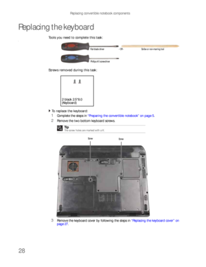 Page 32Replacing convertible notebook components
28
Replacing the keyboard
Tools you need to complete this task:v
Screws removed during this task:
To replace the keyboard:  
1Complete the steps in “Preparing the convertible notebook” on page 5.
2Remove the two bottom keyboard screws.
3Remove the keyboard cover by following the steps in “Replacing the keyboard cover” on 
page 27. Tip
The screw holes are marked with a K.
Flat-blade driver Scribe or non-marring tool- OR -
Phillips #0 screwdriver
2 black 2.5*8.0...