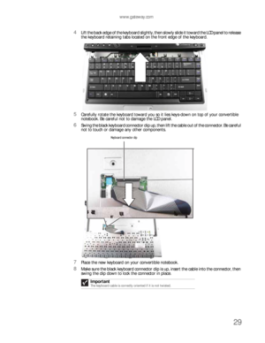 Page 33www.gateway.com
29
4Lift the back edge of the keyboard slightly, then slowly slide it toward the LCD panel to release 
the keyboard retaining tabs located on the front edge of the keyboard.
5Carefully rotate the keyboard toward you so it lies keys-down on top of your convertible 
notebook. Be careful not to damage the LCD panel.
6Swing the black keyboard connector clip up, then lift the cable out of the connector. Be careful 
not to touch or damage any other components.
7Place the new keyboard on your...