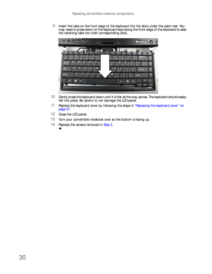 Page 34Replacing convertible notebook components
30
9Insert the tabs on the front edge of the keyboard into the slots under the palm rest. You 
may need to press down on the keyboard keys along the front edge of the keyboard to seat 
the retaining tabs into their corresponding slots.
10Gently press the keyboard down until it is flat all the way across. The keyboard should easily 
fall into place. Be careful to not damage the LCD panel.
11Replace the keyboard cover by following the steps in “Replacing the...