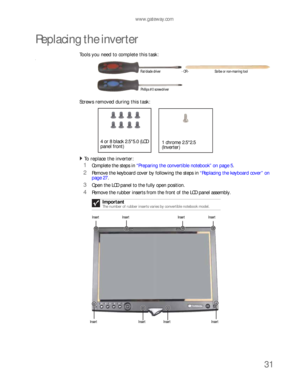 Page 35www.gateway.com
31
Replacing the inverter
Tools you need to complete this task:v
Screws removed during this task:
To replace the inverter:  
1Complete the steps in “Preparing the convertible notebook” on page 5.
2Remove the keyboard cover by following the steps in “Replacing the keyboard cover” on 
page 27.
3Open the LCD panel to the fully open position.
4Remove the rubber inserts from the front of the LCD panel assembly.
Important
The number of rubber inserts varies by convertible notebook model....