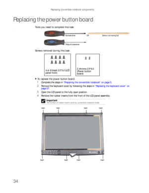 Page 38Replacing convertible notebook components
34
Replacing the power button board
Tools you need to complete this task:v
Screws removed during this task:
To replace the power button board:  
1Complete the steps in “Preparing the convertible notebook” on page 5.
2Remove the keyboard cover by following the steps in “Replacing the keyboard cover” on 
page 27.
3Open the LCD panel to the fully open position.
4Remove the rubber inserts from the front of the LCD panel assembly.
Important
The number of rubber...