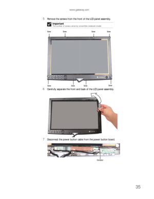 Page 39www.gateway.com
35
5Remove the screws from the front of the LCD panel assembly.
6Carefully separate the front and back of the LCD panel assembly.
7Disconnect the power button cable from the power button board.Important
The number of screws varies by convertible notebook model. 
Screw Screw Screw Screw
Screw Screw ScrewScrew
Connector 