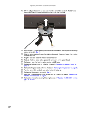 Page 46Replacing convertible notebook components
42
12Lift the LCD panel assembly up and away from the convertible notebook. The LCD panel 
assembly is now completely detached from the convertible notebook.
13Place the new LCD panel assembly onto the convertible notebook, then replace the two hinge 
screws removed in Step 11.
14Slide the antenna cables through the retaining clips, under the system board, then into the 
wireless card area.
15Plug the LCD video cable into the convertible notebook.
16Reattach the...