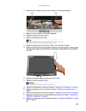 Page 49www.gateway.com
45
11Remove the four screws that secure the old hinge to the LCD panel assembly.
12Replace the new hinge onto the LCD panel assembly.
13Replace the screws removed in Step 11.
14Feed the wiring back into the hinge.
15Replace the screws that were removed in Step 8, then reconnect the cable.
16Press the LCD panel front and back together. Press the two halves together in several places 
until they click in place. You should find no loose spots or spots where the two halves do 
not meet....