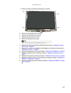 Page 51www.gateway.com
47
9Remove the screws connecting the LCD panel to the LCD lid.
10Remove the old LCD panel from the LCD lid.
11Place the new LCD panel into the LCD lid.
12Replace the screws removed in Step 9.
13Feed the wiring back into the hinge.
14Reconnect the tablet button board by following the instructions in “Replacing the tablet 
button board” on page 37.
15Reconnect the inverter and reassemble the LCD assembly by following the instructions in 
“Replacing the inverter” on page 31.
16Replace the...