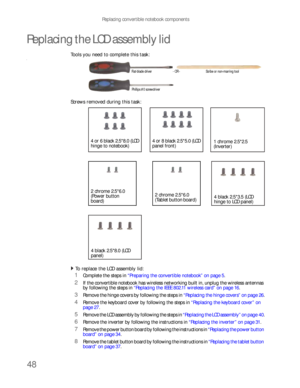 Page 52Replacing convertible notebook components
48
Replacing the LCD assembly lid
Tools you need to complete this task:v
Screws removed during this task:
To replace the LCD assembly lid:  
1Complete the steps in “Preparing the convertible notebook” on page 5.
2If the convertible notebook has wireless networking built in, unplug the wireless antennas 
by following the steps in “Replacing the IEEE 802.11 wireless card” on page 16.
3Remove the hinge covers by following the steps in “Replacing the hinge covers” on...