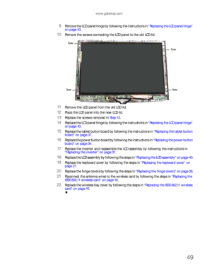 Page 53www.gateway.com
49
9Remove the LCD panel hinge by following the instructions in “Replacing the LCD panel hinge” 
on page 43.
10Remove the screws connecting the LCD panel to the old LCD lid.
11Remove the LCD panel from the old LCD lid.
12Place the LCD panel into the new LCD lid.
13Replace the screws removed in Step 10.
14Replace the LCD panel hinge by following the instructions in “Replacing the LCD panel hinge” 
on page 43.
15Replace the tablet button board by following the instructions in “Replacing the...