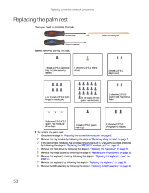 Page 54Replacing convertible notebook components
50
Replacing the palm rest
Tools you need to complete this task:v
Screws removed during this task:
To replace the palm rest:  
1Complete the steps in “Preparing the convertible notebook” on page 5.
2Remove the bay module by following the steps in “Replacing a bay module” on page 7.
3If the convertible notebook has wireless networking built in, unplug the wireless antennas 
by following the steps in “Replacing the IEEE 802.11 wireless card” on page 16.
4Remove the...