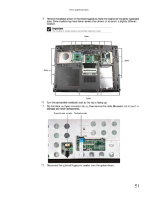 Page 55www.gateway.com
51
9Remove the screws shown in the following picture. Note the location of the screw types and 
sizes. Some models may have fewer screws than shown or screws in a slightly different 
location.
10Turn the convertible notebook over so the top is facing up.
11Flip the black touchpad connector clip up, then remove the cable. Be careful not to touch or 
damage any other components.
12Disconnect the optional fingerprint reader from the system board.Important
The number of screws varies by...