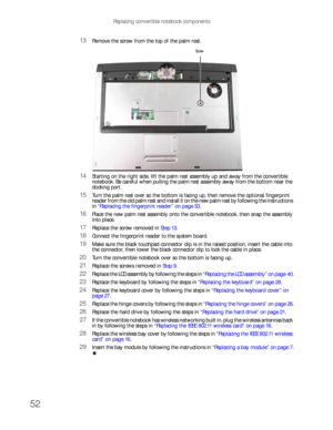 Page 56Replacing convertible notebook components
52
13Remove the screw from the top of the palm rest.
14Starting on the right side, lift the palm rest assembly up and away from the convertible 
notebook. Be careful when pulling the palm rest assembly away from the bottom near the 
docking port.
15Turn the palm rest over so the bottom is facing up, then remove the optional fingerprint 
reader from the old palm rest and install it on the new palm rest by following the instructions 
in “Replacing the fingerprint...