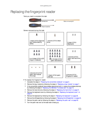 Page 57www.gateway.com
53
Replacing the fingerprint reader
Tools you need to complete this task:v
Screws removed during this task:
To replace the fingerprint reader:  
1Complete the steps in “Preparing the convertible notebook” on page 5.
2Remove the bay module by following the steps in “Replacing a bay module” on page 7.
3If the convertible notebook has wireless networking built in, unplug the wireless antennas 
by following the steps in “Replacing the IEEE 802.11 wireless card” on page 16.
4Remove the hard...