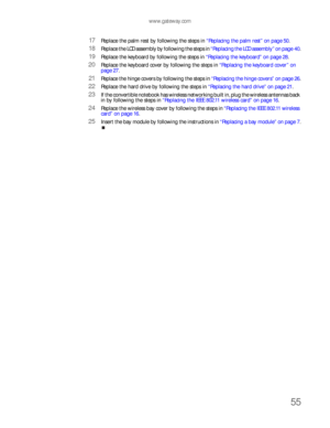 Page 59www.gateway.com
55
17Replace the palm rest by following the steps in “Replacing the palm rest” on page 50.
18Replace the LCD assembly by following the steps in “Replacing the LCD assembly” on page 40.
19Replace the keyboard by following the steps in “Replacing the keyboard” on page 28.
20Replace the keyboard cover by following the steps in “Replacing the keyboard cover” on 
page 27.
21Replace the hinge covers by following the steps in “Replacing the hinge covers” on page 26.
22Replace the hard drive by...