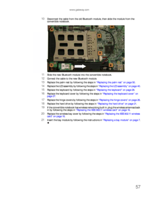 Page 61www.gateway.com
57
10Disconnect the cable from the old Bluetooth module, then slide the module from the 
convertible notebook.
11Slide the new Bluetooth module into the convertible notebook.
12Connect the cable to the new Bluetooth module.
13Replace the palm rest by following the steps in “Replacing the palm rest” on page 50.
14Replace the LCD assembly by following the steps in “Replacing the LCD assembly” on page 40.
15Replace the keyboard by following the steps in “Replacing the keyboard” on page 28....