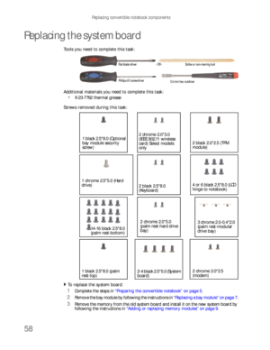 Page 62Replacing convertible notebook components
58
Replacing the system board
Tools you need to complete this task:v
Additional materials you need to complete this task:
X-23-7762 thermal grease
Screws removed during this task:
To replace the system board:  
1Complete the steps in “Preparing the convertible notebook” on page 5.
2Remove the bay module by following the instructions in “Replacing a bay module” on page 7.
3Remove the memory from the old system board and install it on the new system board by...