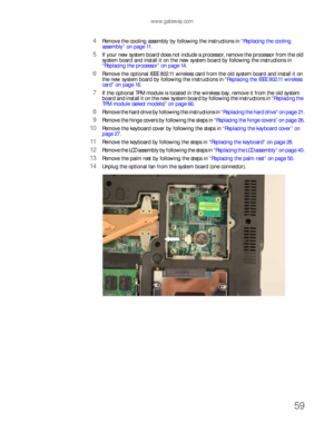 Page 63www.gateway.com
59
4Remove the cooling assembly by following the instructions in “Replacing the cooling 
assembly” on page 11.
5If your new system board does not include a processor, remove the processor from the old 
system board and install it on the new system board by following the instructions in 
“Replacing the processor” on page 14.
6Remove the optional IEEE 802.11 wireless card from the old system board and install it on 
the new system board by following the instructions in “Replacing the IEEE...