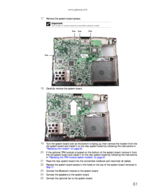 Page 65www.gateway.com
61
17Remove the system board screws.
18Carefully remove the system board.
19Turn the system board over so the bottom is facing up, then remove the modem from the 
old system board and install it on the new system board by following the instructions in 
“Replacing the modem” on page 63.
20If the optional TPM module is located on the bottom of the system board, remove it from 
the old system board and install it on the new system board by following the instructions 
in “Replacing the TPM...