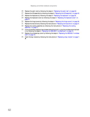 Page 66Replacing convertible notebook components
62
26Replace the palm rest by following the steps in “Replacing the palm rest” on page 50.
27Replace the LCD assembly by following the steps in “Replacing the LCD assembly” on page 40.
28Replace the keyboard by following the steps in “Replacing the keyboard” on page 28.
29Replace the keyboard cover by following the steps in “Replacing the keyboard cover” on 
page 27.
30Replace the hinge covers by following the steps in “Replacing the hinge covers” on page 26....