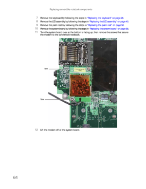 Page 68Replacing convertible notebook components
64
7Remove the keyboard by following the steps in “Replacing the keyboard” on page 28.
8Remove the LCD assembly by following the steps in “Replacing the LCD assembly” on page 40.
9Remove the palm rest by following the steps in “Replacing the palm rest” on page 50.
10Remove the system board by following the steps in “Replacing the system board” on page 58.
11Turn the system board over so the bottom is facing up, then remove the screws that secure 
the modem to the...