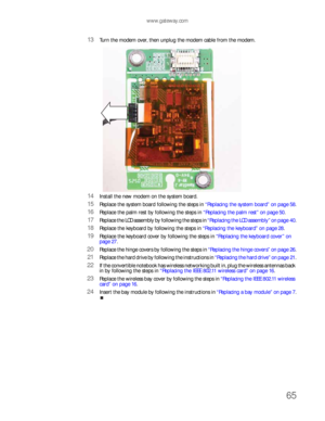 Page 69www.gateway.com
65
13Turn the modem over, then unplug the modem cable from the modem.
14Install the new modem on the system board.
15Replace the system board following the steps in “Replacing the system board” on page 58.
16Replace the palm rest by following the steps in “Replacing the palm rest” on page 50.
17Replace the LCD assembly by following the steps in “Replacing the LCD assembly” on page 40.
18Replace the keyboard by following the steps in “Replacing the keyboard” on page 28.
19Replace the...