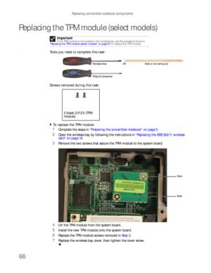 Page 70Replacing convertible notebook components
66
Replacing the TPM module (select models)
Tools you need to complete this task:v
Screws removed during this task:
To replace the TPM module:  
1Complete the steps in “Preparing the convertible notebook” on page 5.
2Open the wireless bay by following the instructions in “Replacing the IEEE 802.11 wireless 
card” on page 16.
3Remove the two screws that secure the TPM module to the system board.
4Lift the TPM module from the system board.
5Install the new TPM...