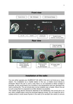 Page 5 
 5
   Front view 
 
 
 
 Rear view 
 
 
 
 
 
 
  
 
 Installation of the radio 
 
You can either operate your ALBRECHT AE 4090 in the car or at home as a  base 
station. For installation as a mobile station in the car, a mobile mount device is 
enclosed. Mount the set in such a way that it is not exposed to direct sunlight if 
possible, as this would lead to an increase in the temperature and can decrease the 
(set’s) working life. The set should also not be installed near a heater. Mount the set 
in...