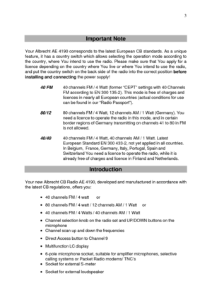 Page 3 
 3
   
   Important Note 
 
Your Albrecht AE 4190 corresponds to the latest European CB standards. As a unique 
feature, it has a country switch which allows selecting the operation mode according to 
the country, where You intend to use the radio. Please make sure that You apply for a 
licence depending on the country where You live or where You intend to use the radio, 
and put the country switch on the back side of the radio into the correct position before 
installing and connecting the power...