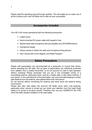 Page 4 
  4
  
Please read this operating manual through carefully. This will enable you to make use of 
all the functions your new CB Radio has to offer as soon as possible. 
 
 
 Accessories included  
 
 
Your AE 4190 comes operational with the following accessories: 
 
· mobile mount 
· fixed connected DC power cable with looped-in fuse 
· Electret hand-held microphone with pre-amplifier and UP/DOWN buttons 
· microphone hanger 
· various screws to fasten the radio and microphone fixing devices 
· User...