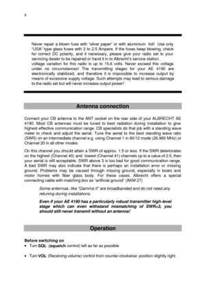 Page 8 
  8
  
 
 Never repair a blown fuse with “silver paper” or with aluminium  foil!  Use only 
“USA” type glass fuses with 2 to 2.5 Ampere. If the fuses keep blowing, check 
for correct DC polarity, and if necessary, please give your radio set to your 
servicing dealer to be repaired or hand it in to Albrecht’s service station. 
voltage variation for this radio is up to 15.6 volts. Never exceed this voltage 
under no circumstances! The transmitting stages for your AE 4190 are 
electronically stabilized,...