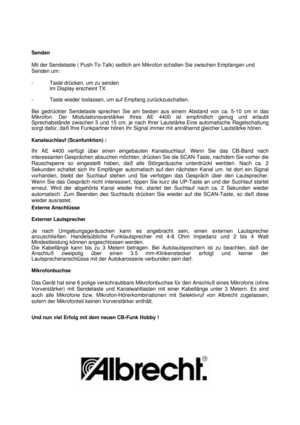 Page 7Senden
Mit der Sendetaste ( Push-To-Talk) seitlich am Mikrofon schalten Sie zwischen Empfangen und
Senden um:
- Taste drücken, um zu senden
Im Display erscheint TX
- Taste wieder loslassen, um auf Empfang zurückzuschalten.
Bei  gedrückter Sendetaste sprechen Sie am besten aus einem Abstand von ca\
. 5-10 cm in das
Mikrofon. Der  Modulationsverstärker Ihres AE 4400 ist empfindlich genug und erlaubt\
Sprechabstände zwischen 5 und 15 cm, je nach Ihrer  Lautstärke.Eine automatische Regelschaltung
sorgt...