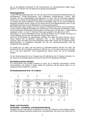 Page 4 4
Die zur Zeit geltenden Grenzwerte für den Personenschutz von Herzschr\
ittmacher
-Trägern lassen  
gerade im 10 m Bereich nicht viel Spielraum für geringe Schutzabstä\
nde!  
 
Fahrzeugantenne 
15 Watt PEP Maximalleistung sollte man nicht den beim CB -Funk oft benutzten Behelfsantennen wie 
Mini -Magnetfuß, Fenster -Klemmantenne oder aufklebbarer Scheibenantenne zumuten. Bitte  
installieren Sie eine leistungsfähige Fahrzeugantenne mit einem üb\
er die Kar osserie geerdeten 
Antennenfuß und halten Sie...