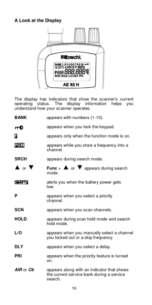 Page 1616  A Look at the Display 
 
 
 
 
 
 
 
 
 
 
 
 
 
 
 
     
The display has indicators that show the scanners current 
operating status. The display information helps you 
understand how your scanner operates. 
 
BANK appears with numbers (1-10). 
 
appears when you lock the keypad. 
 F appears only when the function mode is on. 
 PGM appears while you store a frequency into a 
 channel. 
 
SRCH appears during search mode. 
  or  Func +  or  appears during search 
mode. 
 alerts you when the battery...