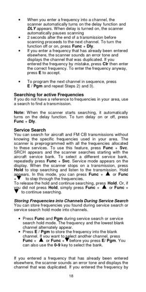 Page 1818  · When you enter a frequency into a channel, the 
scanner automatically turns on the delay function and 
DLY appears. When delay is turned on, the scanner 
automatically pauses scanning 
· 2 seconds after the end of a transmission before 
scanning proceeds to the next channel. To turn the 
function off or on, press Func + Dly. 
· If you enter a frequency that has already been entered 
elsewhere, the scanner sounds an error tone and 
displays the channel that was duplicated. If you 
entered the...