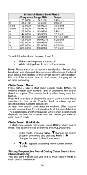 Page 2020   10 Search Bands Band Plan 2  Frequency Range MHz  Steps 1  25.0000  -   84.0100 5 kHz 2  84.0150  -   87.2550 20 kHz 3 old 108.0000  -  136.9875 12.5 kHz 3 new 108.0000  -  136.9916 8.33 kHz 4 137.0000  -  143.9950 5 kHz 5 144.0000  -  145.9875 12.5 kHz 6 146.0000  -  173.9900 10, 12.5 kHz 7 406.0000  -  449.99375 6.25 kHz 8 450.0000  -  469.9900 10 kHz 9 470.0000  -  512.0000 6.25 kHz 10 806.0000  -  960.0000   12.5 kHz  
 
To switch the band plan between 1 and 2: 
 
· Make sure the power is turned...