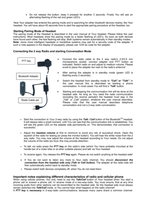Page 7     
      • Do not release the button, keep it pressed for another 3 seconds. Finally You will see an 
alternating flashing of the red and green LED’s.   
 
Now Your adapter has entered the pairing mode and is searching for other bluetooth devices nearby, like Your 
headset. You will have about 45 seconds time to start the appropriate pairing procedure at the Headset, too. 
 
Starting Pairing Mode of Headset 
The pairing mode of the Headset is described in the user manual of Your headset. Please follow...