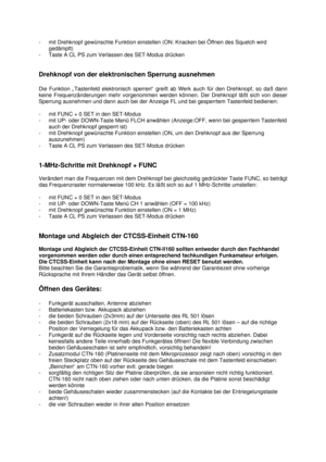 Page 29- mit Drehknopf gewünschte Funktion einstellen (ON: Knacken bei Öffnen des Squelch wird
gedämpft)
- Taste A CL PS zum Verlassen des SET-Modus drücken
Drehknopf von der elektronischen Sperrung ausnehmen
Die Funktion „Tastenfeld elektronisch sperren“ greift ab Werk auch für den Drehknopf, so daß dann
keine Frequenzänderungen mehr vorgenommen werden können. Der Drehknopf läßt sich von dieser
Sperrung ausnehmen und dann auch bei der Anzeige FL und bei gesperrtem Tastenfeld bedienen:
- mit FUNC + 0 SET in den...