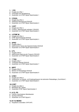 Page 51. 1 PO
a) Eingabe der Ziffer 1
b) Umschalten der Sendeleistung
c) Aussenden von DTMF-Signal/-Speicherplatz 1
2. 2 DUAL
a) Eingabe der Ziffer 2
b) Zweikanal-Überwachung EIN/AUS
c) Aussenden von DTMF-Signal/-Speicherplatz 2
3. 3 SFT
a) Eingabe der Ziffer 3
b) Funktion „Speicherinhalt verändern“ EIN/AUS
c) Aussenden von DTMF-Signal/-Speicherplatz 3
4. 4 DTMF.M
a) Eingabe der Ziffer 4
b) DTMF-Speicherbetrieb EIN/AUS
c) Aussenden von DTMF-Signal/-Speicherplatz 4
5. 5PRO
a) Eingabe Ziffer 5
b) elektronischer...