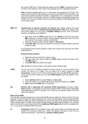 Page 12 12 
the correct DTMF tone. In that setting the display will show T-SQ. Compared to Europe, 
CTCSS is more familiar in USA, where most repeaters use it for selectable functions. 
 
Note: European repeater station are –in most cases- not transparent for CTCSS. This 
means, that received CTCSS signals are normally not transfered to the transmitter. This 
would require special decoders, encoders or regenerators. As a consequence, CTCSS 
cannot be used if a conversation will use a standard repeater not...