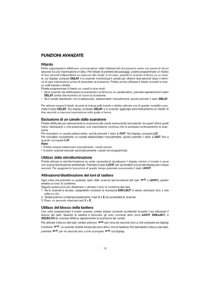 Page 16FUNZIONI AVANZATE
Ritardo
Molte organizzazioni effettuano comunicazioni radio bidirezionali che possono avere una pausa di alcuni
secondi tra una trasmissione e l’altra. Per evitare di perdere dei passaggi, potete programmare un ritardo
di due secondi indipendente su ciascuno dei canali. In tal caso, quando \
lo scanner si ferma su un cana-
le, sul display compare DELAYe lo scanner monitorizza il canale per ulteriori due secondi dopo il ter\
mi-
ne di ogni trasmissione prima di riprendere la scansione....